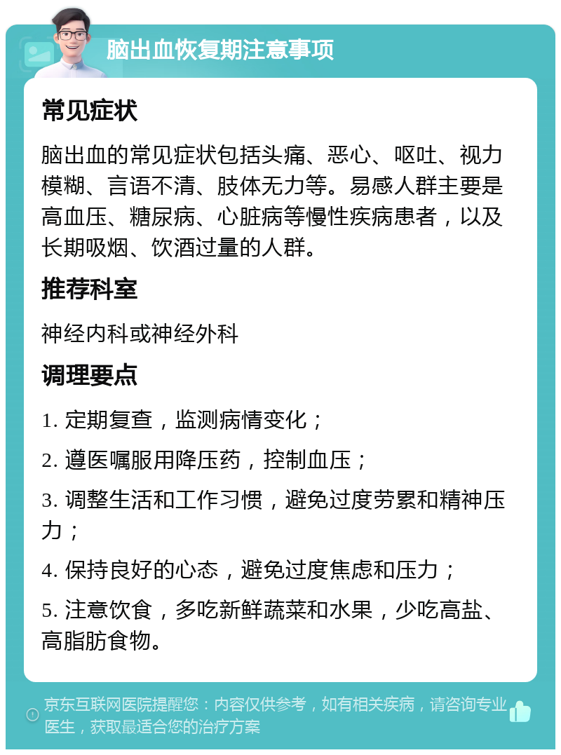 脑出血恢复期注意事项 常见症状 脑出血的常见症状包括头痛、恶心、呕吐、视力模糊、言语不清、肢体无力等。易感人群主要是高血压、糖尿病、心脏病等慢性疾病患者，以及长期吸烟、饮酒过量的人群。 推荐科室 神经内科或神经外科 调理要点 1. 定期复查，监测病情变化； 2. 遵医嘱服用降压药，控制血压； 3. 调整生活和工作习惯，避免过度劳累和精神压力； 4. 保持良好的心态，避免过度焦虑和压力； 5. 注意饮食，多吃新鲜蔬菜和水果，少吃高盐、高脂肪食物。