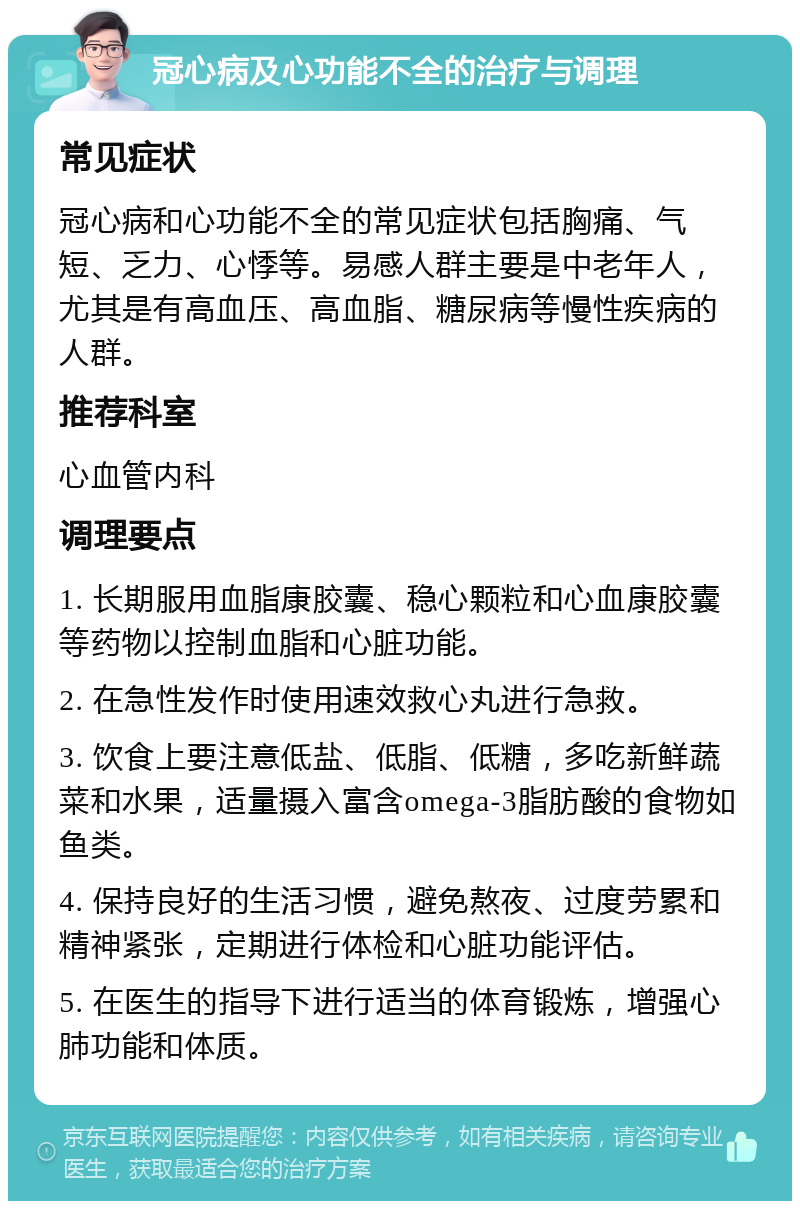 冠心病及心功能不全的治疗与调理 常见症状 冠心病和心功能不全的常见症状包括胸痛、气短、乏力、心悸等。易感人群主要是中老年人，尤其是有高血压、高血脂、糖尿病等慢性疾病的人群。 推荐科室 心血管内科 调理要点 1. 长期服用血脂康胶囊、稳心颗粒和心血康胶囊等药物以控制血脂和心脏功能。 2. 在急性发作时使用速效救心丸进行急救。 3. 饮食上要注意低盐、低脂、低糖，多吃新鲜蔬菜和水果，适量摄入富含omega-3脂肪酸的食物如鱼类。 4. 保持良好的生活习惯，避免熬夜、过度劳累和精神紧张，定期进行体检和心脏功能评估。 5. 在医生的指导下进行适当的体育锻炼，增强心肺功能和体质。