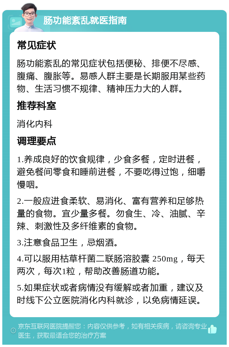 肠功能紊乱就医指南 常见症状 肠功能紊乱的常见症状包括便秘、排便不尽感、腹痛、腹胀等。易感人群主要是长期服用某些药物、生活习惯不规律、精神压力大的人群。 推荐科室 消化内科 调理要点 1.养成良好的饮食规律，少食多餐，定时进餐，避免餐间零食和睡前进餐，不要吃得过饱，细嚼慢咽。 2.一般应进食柔软、易消化、富有营养和足够热量的食物。宜少量多餐。勿食生、冷、油腻、辛辣、刺激性及多纤维素的食物。 3.注意食品卫生，忌烟酒。 4.可以服用枯草杆菌二联肠溶胶囊 250mg，每天两次，每次1粒，帮助改善肠道功能。 5.如果症状或者病情没有缓解或者加重，建议及时线下公立医院消化内科就诊，以免病情延误。