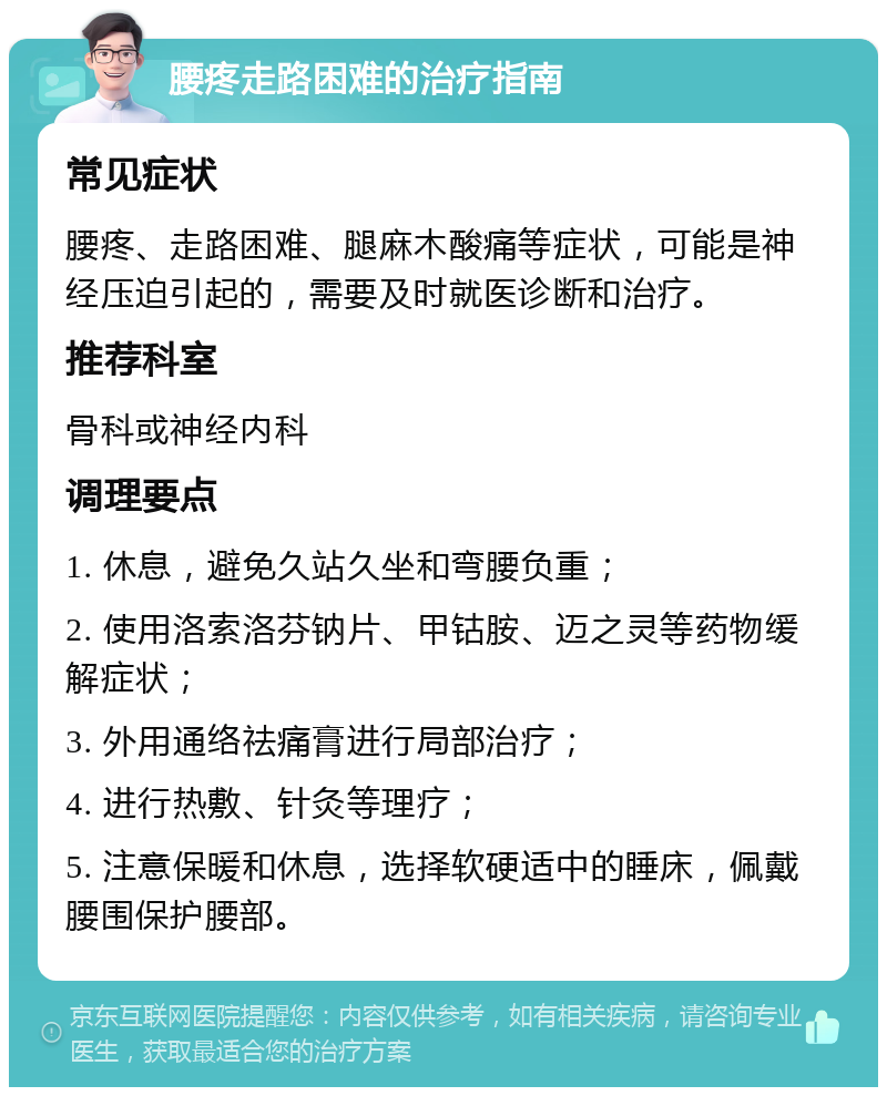 腰疼走路困难的治疗指南 常见症状 腰疼、走路困难、腿麻木酸痛等症状，可能是神经压迫引起的，需要及时就医诊断和治疗。 推荐科室 骨科或神经内科 调理要点 1. 休息，避免久站久坐和弯腰负重； 2. 使用洛索洛芬钠片、甲钴胺、迈之灵等药物缓解症状； 3. 外用通络祛痛膏进行局部治疗； 4. 进行热敷、针灸等理疗； 5. 注意保暖和休息，选择软硬适中的睡床，佩戴腰围保护腰部。