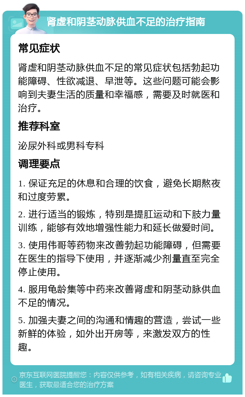 肾虚和阴茎动脉供血不足的治疗指南 常见症状 肾虚和阴茎动脉供血不足的常见症状包括勃起功能障碍、性欲减退、早泄等。这些问题可能会影响到夫妻生活的质量和幸福感，需要及时就医和治疗。 推荐科室 泌尿外科或男科专科 调理要点 1. 保证充足的休息和合理的饮食，避免长期熬夜和过度劳累。 2. 进行适当的锻炼，特别是提肛运动和下肢力量训练，能够有效地增强性能力和延长做爱时间。 3. 使用伟哥等药物来改善勃起功能障碍，但需要在医生的指导下使用，并逐渐减少剂量直至完全停止使用。 4. 服用龟龄集等中药来改善肾虚和阴茎动脉供血不足的情况。 5. 加强夫妻之间的沟通和情趣的营造，尝试一些新鲜的体验，如外出开房等，来激发双方的性趣。