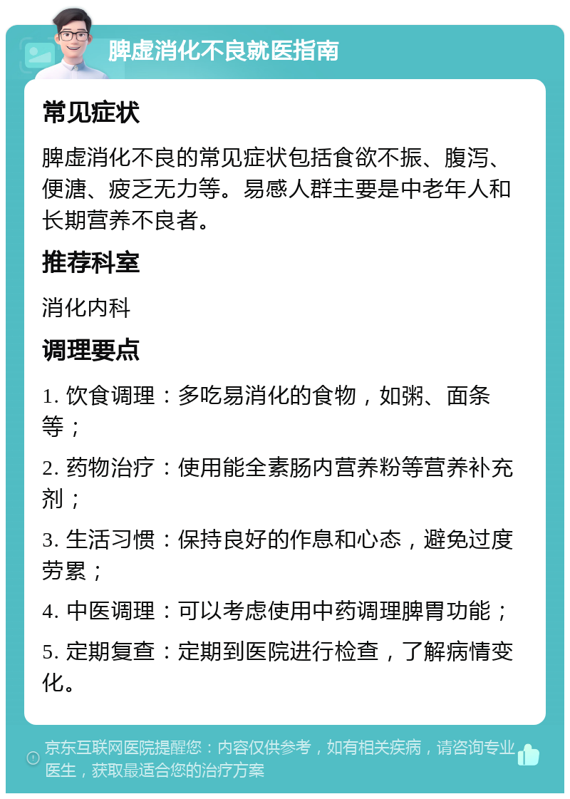 脾虚消化不良就医指南 常见症状 脾虚消化不良的常见症状包括食欲不振、腹泻、便溏、疲乏无力等。易感人群主要是中老年人和长期营养不良者。 推荐科室 消化内科 调理要点 1. 饮食调理：多吃易消化的食物，如粥、面条等； 2. 药物治疗：使用能全素肠内营养粉等营养补充剂； 3. 生活习惯：保持良好的作息和心态，避免过度劳累； 4. 中医调理：可以考虑使用中药调理脾胃功能； 5. 定期复查：定期到医院进行检查，了解病情变化。