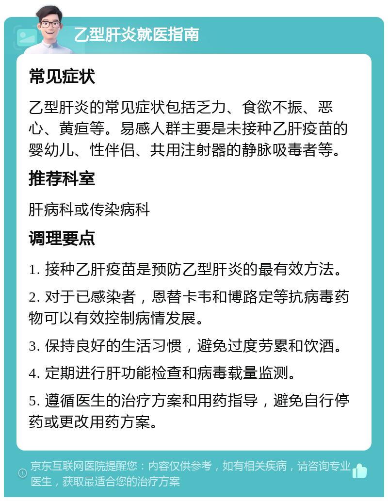 乙型肝炎就医指南 常见症状 乙型肝炎的常见症状包括乏力、食欲不振、恶心、黄疸等。易感人群主要是未接种乙肝疫苗的婴幼儿、性伴侣、共用注射器的静脉吸毒者等。 推荐科室 肝病科或传染病科 调理要点 1. 接种乙肝疫苗是预防乙型肝炎的最有效方法。 2. 对于已感染者，恩替卡韦和博路定等抗病毒药物可以有效控制病情发展。 3. 保持良好的生活习惯，避免过度劳累和饮酒。 4. 定期进行肝功能检查和病毒载量监测。 5. 遵循医生的治疗方案和用药指导，避免自行停药或更改用药方案。