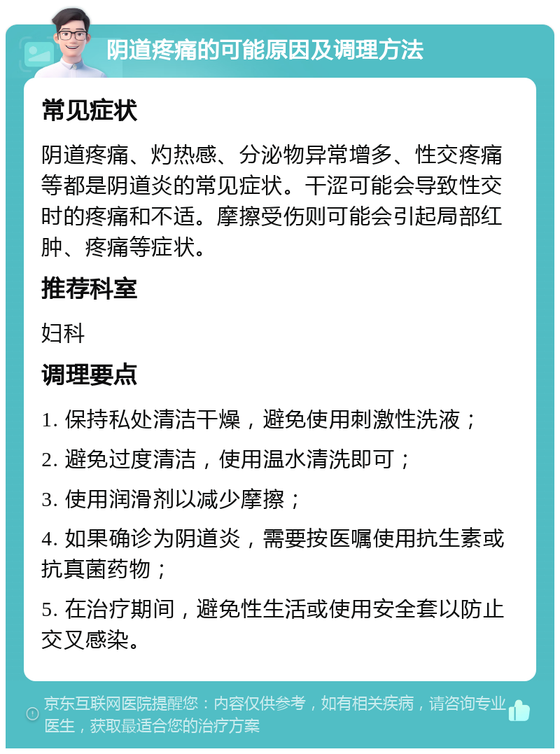 阴道疼痛的可能原因及调理方法 常见症状 阴道疼痛、灼热感、分泌物异常增多、性交疼痛等都是阴道炎的常见症状。干涩可能会导致性交时的疼痛和不适。摩擦受伤则可能会引起局部红肿、疼痛等症状。 推荐科室 妇科 调理要点 1. 保持私处清洁干燥，避免使用刺激性洗液； 2. 避免过度清洁，使用温水清洗即可； 3. 使用润滑剂以减少摩擦； 4. 如果确诊为阴道炎，需要按医嘱使用抗生素或抗真菌药物； 5. 在治疗期间，避免性生活或使用安全套以防止交叉感染。