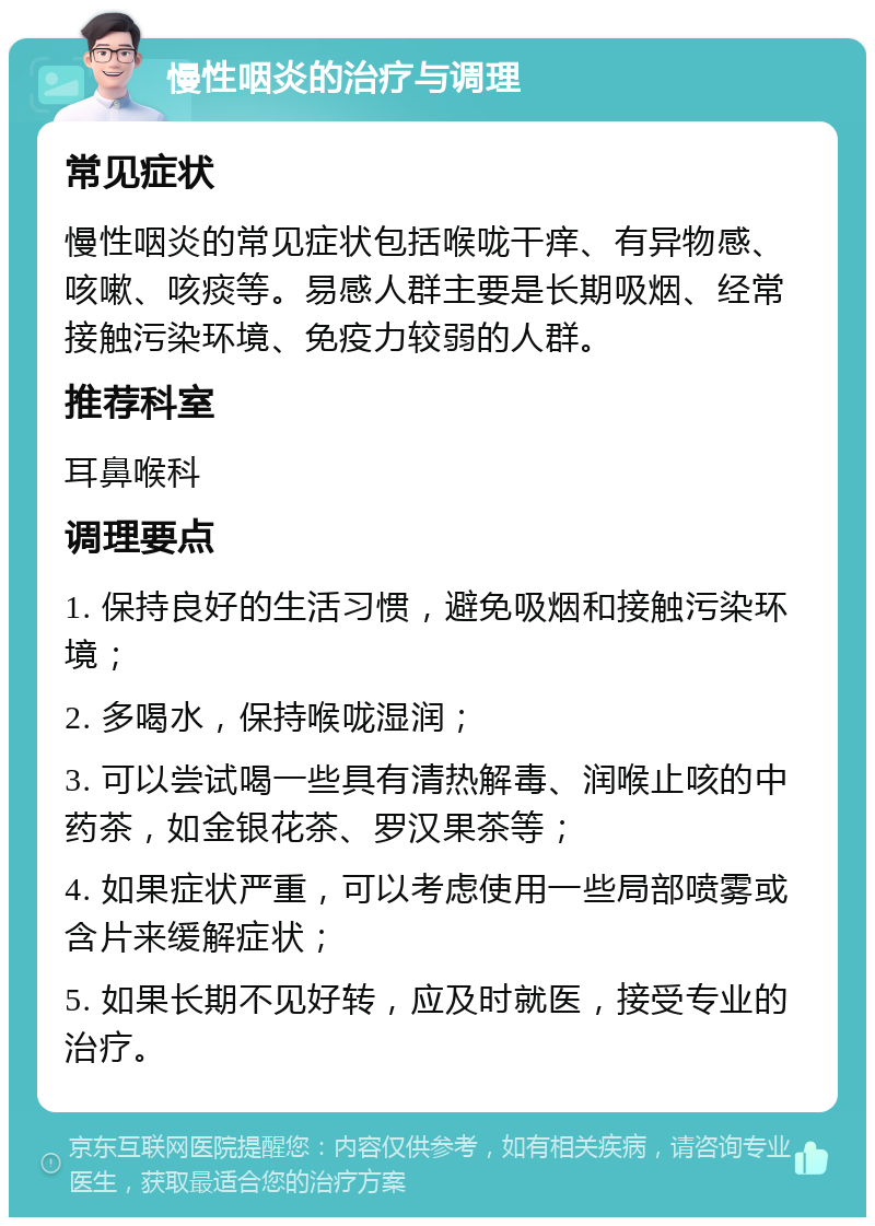 慢性咽炎的治疗与调理 常见症状 慢性咽炎的常见症状包括喉咙干痒、有异物感、咳嗽、咳痰等。易感人群主要是长期吸烟、经常接触污染环境、免疫力较弱的人群。 推荐科室 耳鼻喉科 调理要点 1. 保持良好的生活习惯，避免吸烟和接触污染环境； 2. 多喝水，保持喉咙湿润； 3. 可以尝试喝一些具有清热解毒、润喉止咳的中药茶，如金银花茶、罗汉果茶等； 4. 如果症状严重，可以考虑使用一些局部喷雾或含片来缓解症状； 5. 如果长期不见好转，应及时就医，接受专业的治疗。