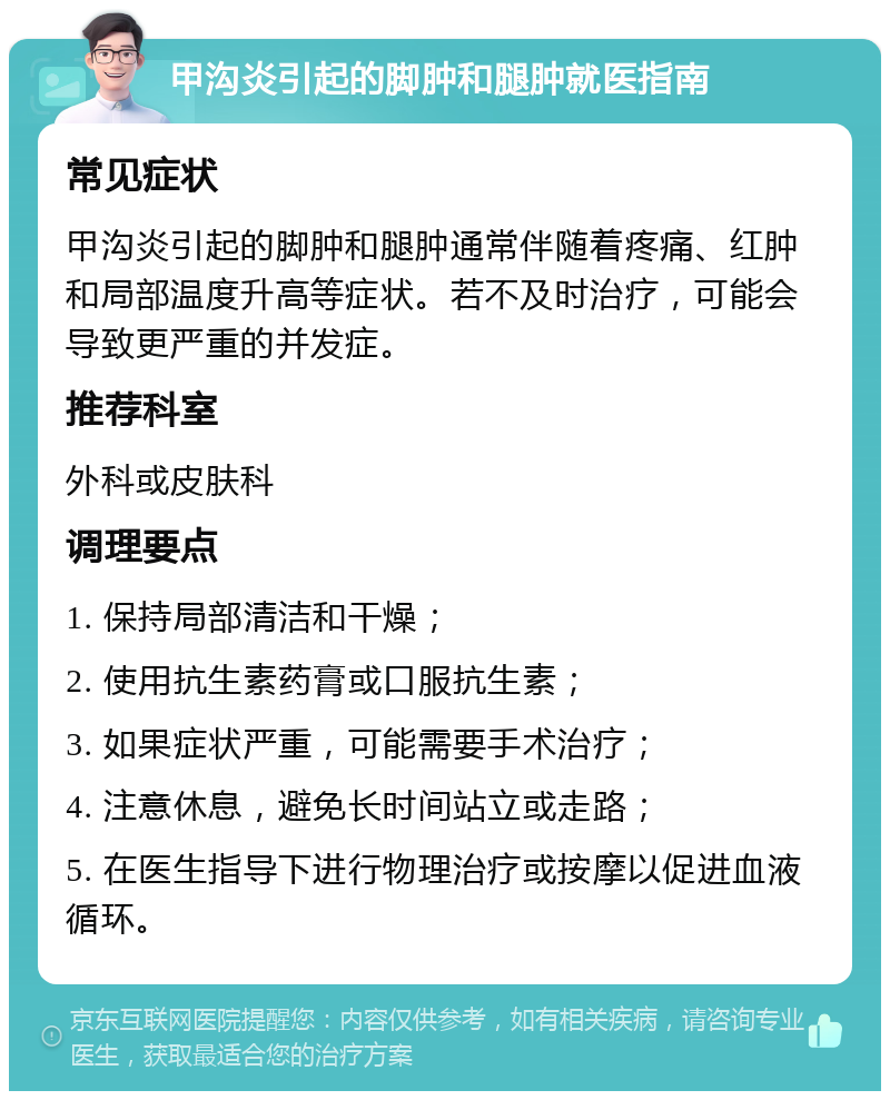 甲沟炎引起的脚肿和腿肿就医指南 常见症状 甲沟炎引起的脚肿和腿肿通常伴随着疼痛、红肿和局部温度升高等症状。若不及时治疗，可能会导致更严重的并发症。 推荐科室 外科或皮肤科 调理要点 1. 保持局部清洁和干燥； 2. 使用抗生素药膏或口服抗生素； 3. 如果症状严重，可能需要手术治疗； 4. 注意休息，避免长时间站立或走路； 5. 在医生指导下进行物理治疗或按摩以促进血液循环。