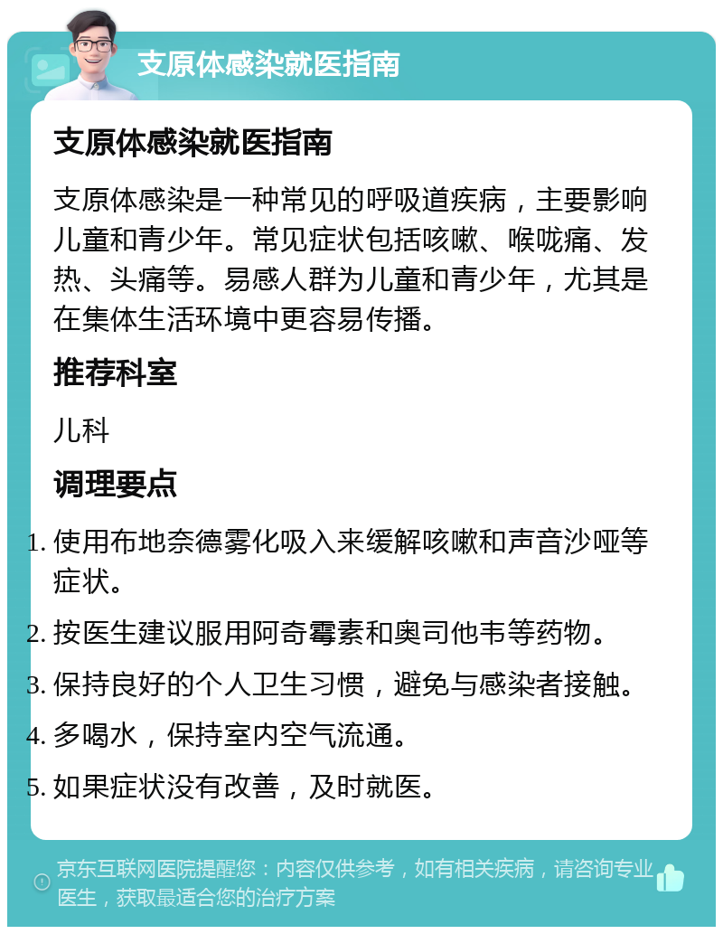 支原体感染就医指南 支原体感染就医指南 支原体感染是一种常见的呼吸道疾病，主要影响儿童和青少年。常见症状包括咳嗽、喉咙痛、发热、头痛等。易感人群为儿童和青少年，尤其是在集体生活环境中更容易传播。 推荐科室 儿科 调理要点 使用布地奈德雾化吸入来缓解咳嗽和声音沙哑等症状。 按医生建议服用阿奇霉素和奥司他韦等药物。 保持良好的个人卫生习惯，避免与感染者接触。 多喝水，保持室内空气流通。 如果症状没有改善，及时就医。