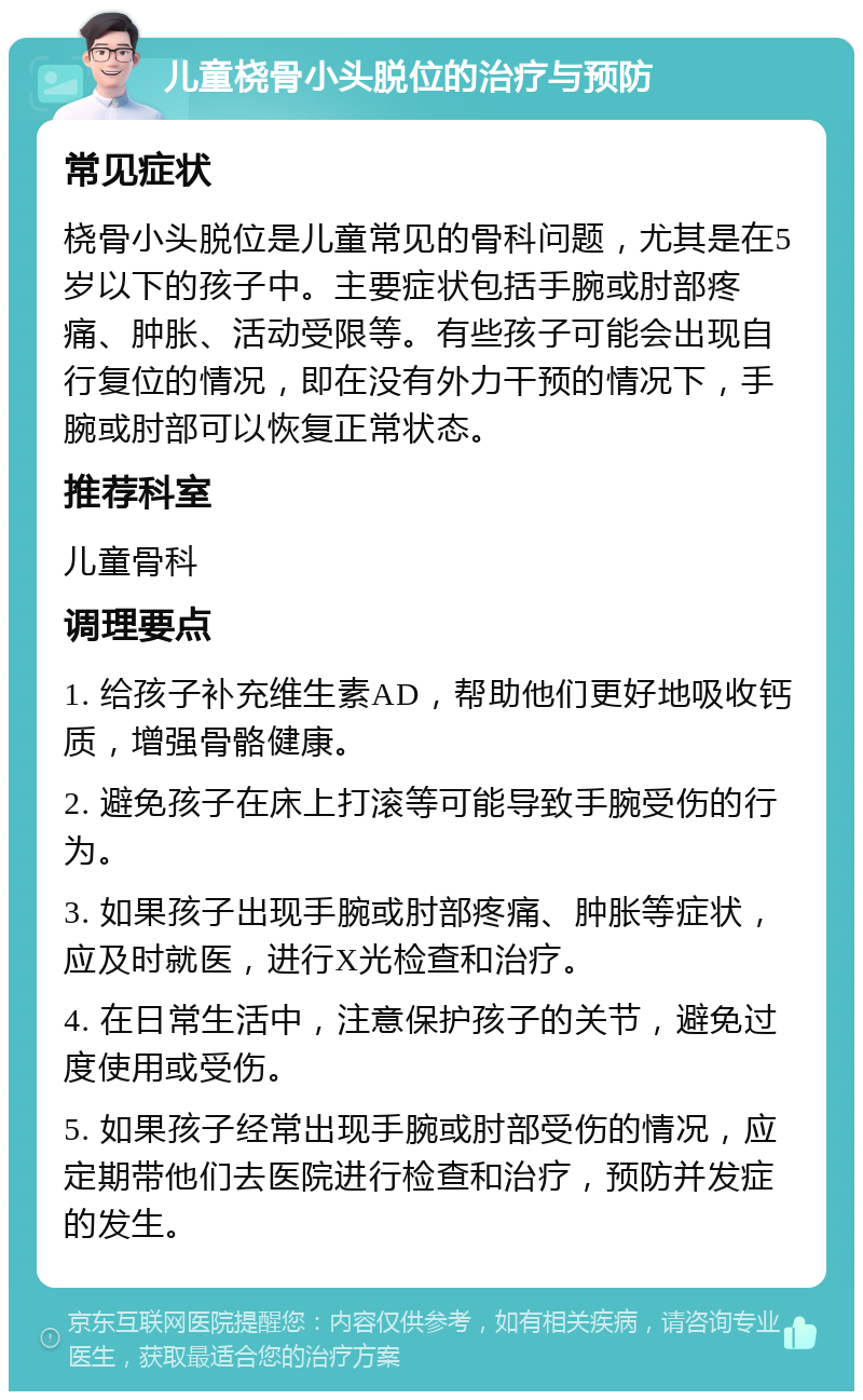 儿童桡骨小头脱位的治疗与预防 常见症状 桡骨小头脱位是儿童常见的骨科问题，尤其是在5岁以下的孩子中。主要症状包括手腕或肘部疼痛、肿胀、活动受限等。有些孩子可能会出现自行复位的情况，即在没有外力干预的情况下，手腕或肘部可以恢复正常状态。 推荐科室 儿童骨科 调理要点 1. 给孩子补充维生素AD，帮助他们更好地吸收钙质，增强骨骼健康。 2. 避免孩子在床上打滚等可能导致手腕受伤的行为。 3. 如果孩子出现手腕或肘部疼痛、肿胀等症状，应及时就医，进行X光检查和治疗。 4. 在日常生活中，注意保护孩子的关节，避免过度使用或受伤。 5. 如果孩子经常出现手腕或肘部受伤的情况，应定期带他们去医院进行检查和治疗，预防并发症的发生。