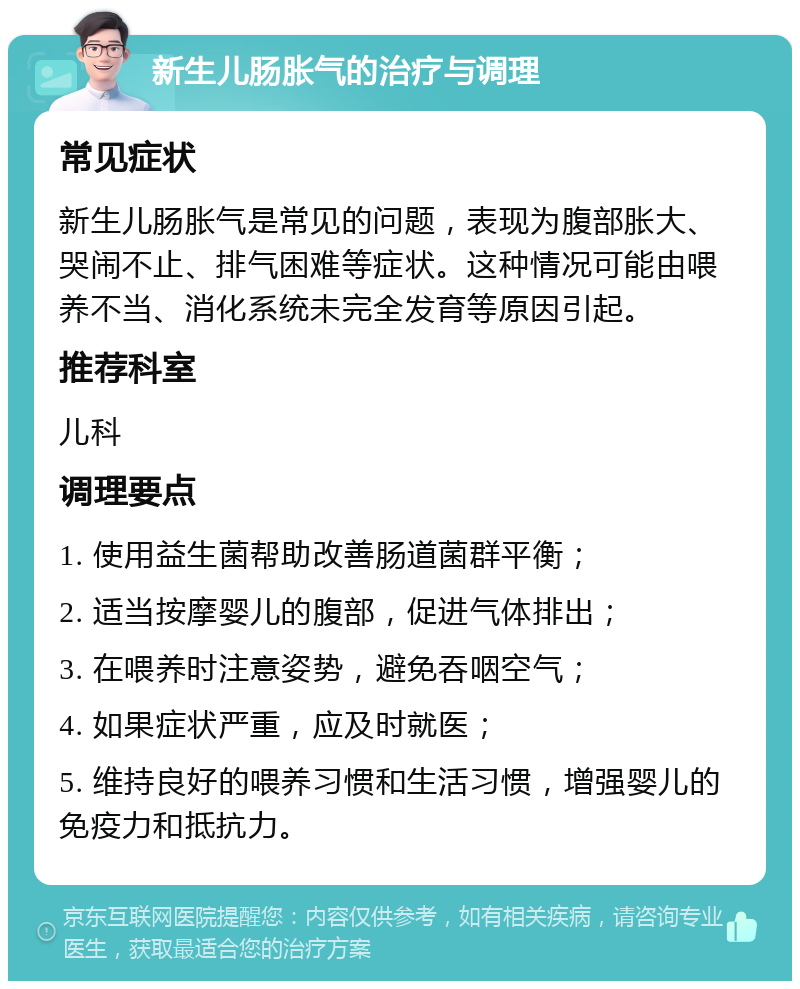 新生儿肠胀气的治疗与调理 常见症状 新生儿肠胀气是常见的问题，表现为腹部胀大、哭闹不止、排气困难等症状。这种情况可能由喂养不当、消化系统未完全发育等原因引起。 推荐科室 儿科 调理要点 1. 使用益生菌帮助改善肠道菌群平衡； 2. 适当按摩婴儿的腹部，促进气体排出； 3. 在喂养时注意姿势，避免吞咽空气； 4. 如果症状严重，应及时就医； 5. 维持良好的喂养习惯和生活习惯，增强婴儿的免疫力和抵抗力。