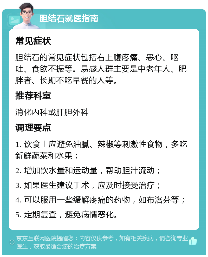 胆结石就医指南 常见症状 胆结石的常见症状包括右上腹疼痛、恶心、呕吐、食欲不振等。易感人群主要是中老年人、肥胖者、长期不吃早餐的人等。 推荐科室 消化内科或肝胆外科 调理要点 1. 饮食上应避免油腻、辣椒等刺激性食物，多吃新鲜蔬菜和水果； 2. 增加饮水量和运动量，帮助胆汁流动； 3. 如果医生建议手术，应及时接受治疗； 4. 可以服用一些缓解疼痛的药物，如布洛芬等； 5. 定期复查，避免病情恶化。