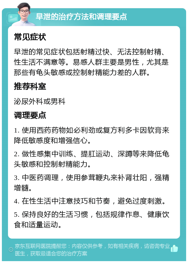 早泄的治疗方法和调理要点 常见症状 早泄的常见症状包括射精过快、无法控制射精、性生活不满意等。易感人群主要是男性，尤其是那些有龟头敏感或控制射精能力差的人群。 推荐科室 泌尿外科或男科 调理要点 1. 使用西药药物如必利劲或复方利多卡因软膏来降低敏感度和增强信心。 2. 做性感集中训练、提肛运动、深蹲等来降低龟头敏感和控制射精能力。 3. 中医药调理，使用参茸鞭丸来补肾壮阳，强精增髓。 4. 在性生活中注意技巧和节奏，避免过度刺激。 5. 保持良好的生活习惯，包括规律作息、健康饮食和适量运动。