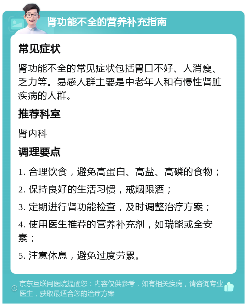 肾功能不全的营养补充指南 常见症状 肾功能不全的常见症状包括胃口不好、人消瘦、乏力等。易感人群主要是中老年人和有慢性肾脏疾病的人群。 推荐科室 肾内科 调理要点 1. 合理饮食，避免高蛋白、高盐、高磷的食物； 2. 保持良好的生活习惯，戒烟限酒； 3. 定期进行肾功能检查，及时调整治疗方案； 4. 使用医生推荐的营养补充剂，如瑞能或全安素； 5. 注意休息，避免过度劳累。