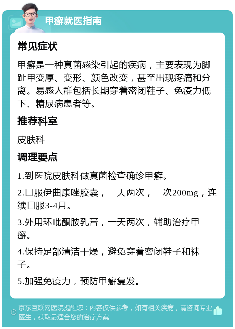 甲癣就医指南 常见症状 甲癣是一种真菌感染引起的疾病，主要表现为脚趾甲变厚、变形、颜色改变，甚至出现疼痛和分离。易感人群包括长期穿着密闭鞋子、免疫力低下、糖尿病患者等。 推荐科室 皮肤科 调理要点 1.到医院皮肤科做真菌检查确诊甲癣。 2.口服伊曲康唑胶囊，一天两次，一次200mg，连续口服3-4月。 3.外用环吡酮胺乳膏，一天两次，辅助治疗甲癣。 4.保持足部清洁干燥，避免穿着密闭鞋子和袜子。 5.加强免疫力，预防甲癣复发。