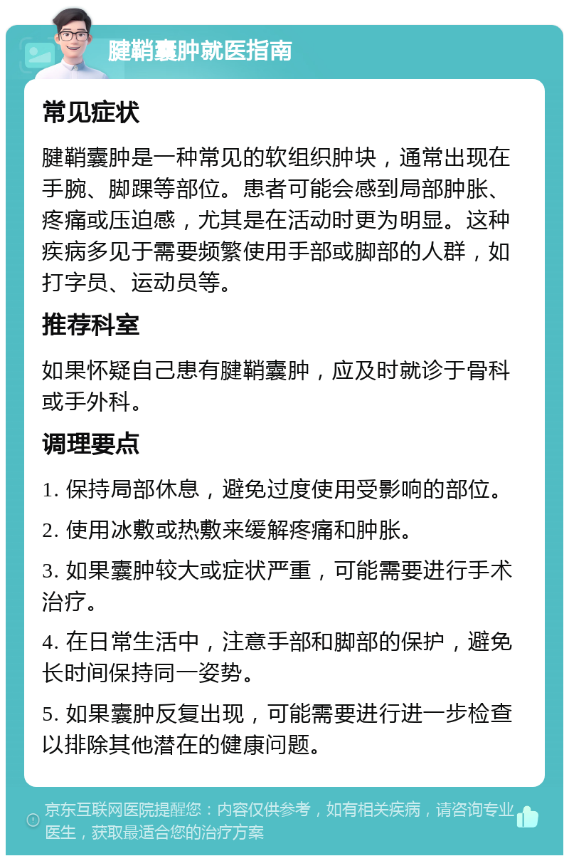 腱鞘囊肿就医指南 常见症状 腱鞘囊肿是一种常见的软组织肿块，通常出现在手腕、脚踝等部位。患者可能会感到局部肿胀、疼痛或压迫感，尤其是在活动时更为明显。这种疾病多见于需要频繁使用手部或脚部的人群，如打字员、运动员等。 推荐科室 如果怀疑自己患有腱鞘囊肿，应及时就诊于骨科或手外科。 调理要点 1. 保持局部休息，避免过度使用受影响的部位。 2. 使用冰敷或热敷来缓解疼痛和肿胀。 3. 如果囊肿较大或症状严重，可能需要进行手术治疗。 4. 在日常生活中，注意手部和脚部的保护，避免长时间保持同一姿势。 5. 如果囊肿反复出现，可能需要进行进一步检查以排除其他潜在的健康问题。