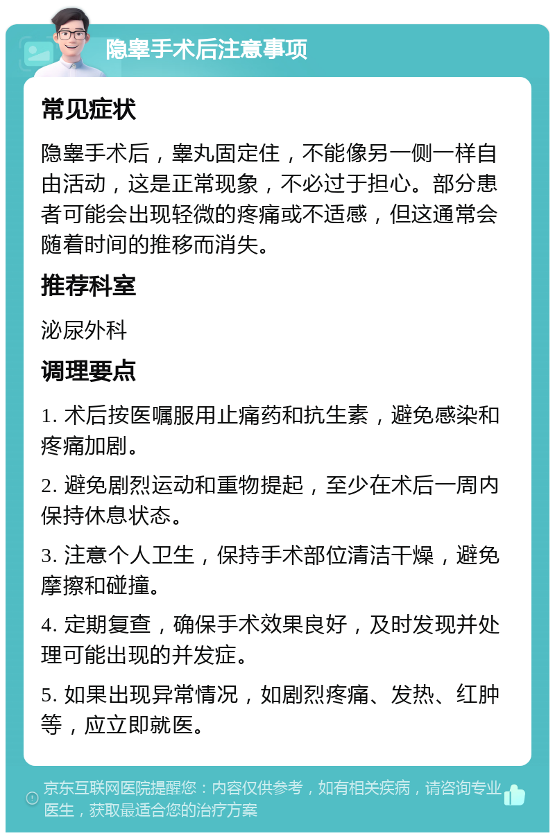 隐睾手术后注意事项 常见症状 隐睾手术后，睾丸固定住，不能像另一侧一样自由活动，这是正常现象，不必过于担心。部分患者可能会出现轻微的疼痛或不适感，但这通常会随着时间的推移而消失。 推荐科室 泌尿外科 调理要点 1. 术后按医嘱服用止痛药和抗生素，避免感染和疼痛加剧。 2. 避免剧烈运动和重物提起，至少在术后一周内保持休息状态。 3. 注意个人卫生，保持手术部位清洁干燥，避免摩擦和碰撞。 4. 定期复查，确保手术效果良好，及时发现并处理可能出现的并发症。 5. 如果出现异常情况，如剧烈疼痛、发热、红肿等，应立即就医。