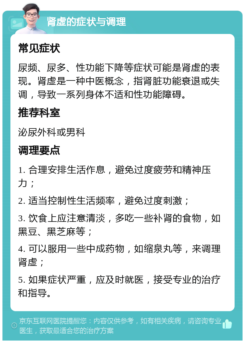 肾虚的症状与调理 常见症状 尿频、尿多、性功能下降等症状可能是肾虚的表现。肾虚是一种中医概念，指肾脏功能衰退或失调，导致一系列身体不适和性功能障碍。 推荐科室 泌尿外科或男科 调理要点 1. 合理安排生活作息，避免过度疲劳和精神压力； 2. 适当控制性生活频率，避免过度刺激； 3. 饮食上应注意清淡，多吃一些补肾的食物，如黑豆、黑芝麻等； 4. 可以服用一些中成药物，如缩泉丸等，来调理肾虚； 5. 如果症状严重，应及时就医，接受专业的治疗和指导。