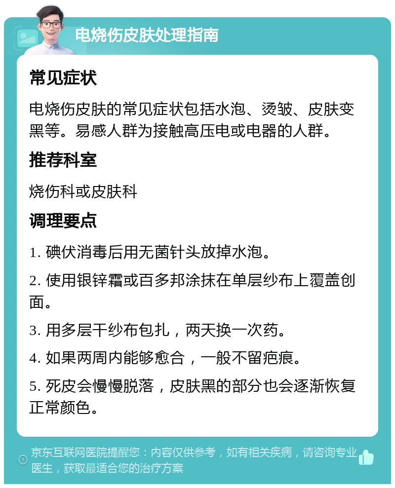 电烧伤皮肤处理指南 常见症状 电烧伤皮肤的常见症状包括水泡、烫皱、皮肤变黑等。易感人群为接触高压电或电器的人群。 推荐科室 烧伤科或皮肤科 调理要点 1. 碘伏消毒后用无菌针头放掉水泡。 2. 使用银锌霜或百多邦涂抹在单层纱布上覆盖创面。 3. 用多层干纱布包扎，两天换一次药。 4. 如果两周内能够愈合，一般不留疤痕。 5. 死皮会慢慢脱落，皮肤黑的部分也会逐渐恢复正常颜色。