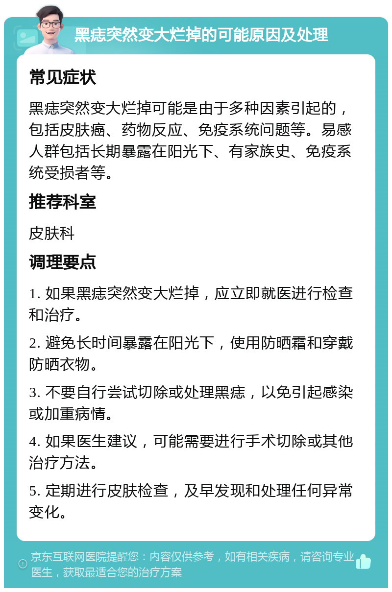 黑痣突然变大烂掉的可能原因及处理 常见症状 黑痣突然变大烂掉可能是由于多种因素引起的，包括皮肤癌、药物反应、免疫系统问题等。易感人群包括长期暴露在阳光下、有家族史、免疫系统受损者等。 推荐科室 皮肤科 调理要点 1. 如果黑痣突然变大烂掉，应立即就医进行检查和治疗。 2. 避免长时间暴露在阳光下，使用防晒霜和穿戴防晒衣物。 3. 不要自行尝试切除或处理黑痣，以免引起感染或加重病情。 4. 如果医生建议，可能需要进行手术切除或其他治疗方法。 5. 定期进行皮肤检查，及早发现和处理任何异常变化。