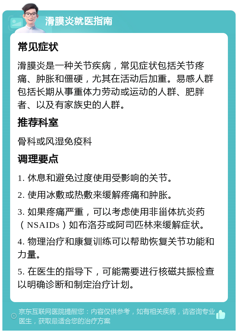 滑膜炎就医指南 常见症状 滑膜炎是一种关节疾病，常见症状包括关节疼痛、肿胀和僵硬，尤其在活动后加重。易感人群包括长期从事重体力劳动或运动的人群、肥胖者、以及有家族史的人群。 推荐科室 骨科或风湿免疫科 调理要点 1. 休息和避免过度使用受影响的关节。 2. 使用冰敷或热敷来缓解疼痛和肿胀。 3. 如果疼痛严重，可以考虑使用非甾体抗炎药（NSAIDs）如布洛芬或阿司匹林来缓解症状。 4. 物理治疗和康复训练可以帮助恢复关节功能和力量。 5. 在医生的指导下，可能需要进行核磁共振检查以明确诊断和制定治疗计划。