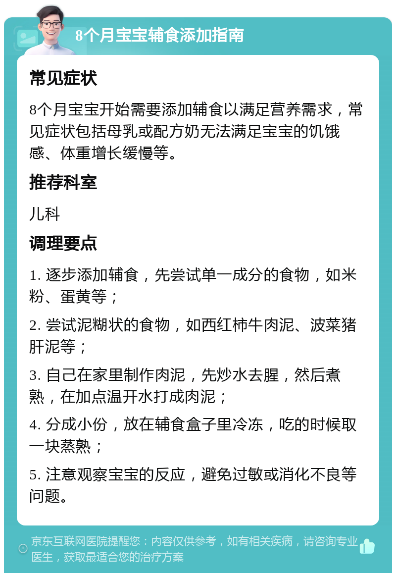 8个月宝宝辅食添加指南 常见症状 8个月宝宝开始需要添加辅食以满足营养需求，常见症状包括母乳或配方奶无法满足宝宝的饥饿感、体重增长缓慢等。 推荐科室 儿科 调理要点 1. 逐步添加辅食，先尝试单一成分的食物，如米粉、蛋黄等； 2. 尝试泥糊状的食物，如西红柿牛肉泥、波菜猪肝泥等； 3. 自己在家里制作肉泥，先炒水去腥，然后煮熟，在加点温开水打成肉泥； 4. 分成小份，放在辅食盒子里冷冻，吃的时候取一块蒸熟； 5. 注意观察宝宝的反应，避免过敏或消化不良等问题。