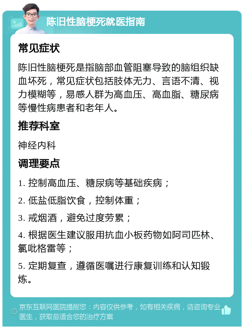 陈旧性脑梗死就医指南 常见症状 陈旧性脑梗死是指脑部血管阻塞导致的脑组织缺血坏死，常见症状包括肢体无力、言语不清、视力模糊等，易感人群为高血压、高血脂、糖尿病等慢性病患者和老年人。 推荐科室 神经内科 调理要点 1. 控制高血压、糖尿病等基础疾病； 2. 低盐低脂饮食，控制体重； 3. 戒烟酒，避免过度劳累； 4. 根据医生建议服用抗血小板药物如阿司匹林、氯吡格雷等； 5. 定期复查，遵循医嘱进行康复训练和认知锻炼。