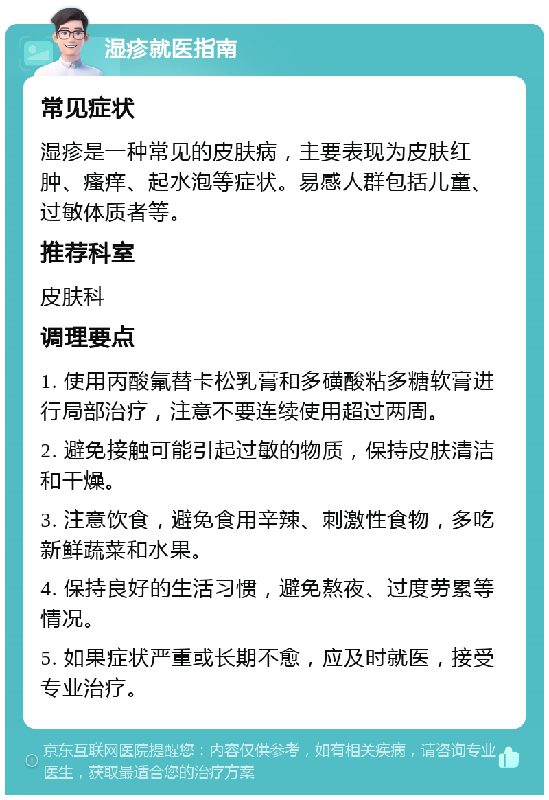 湿疹就医指南 常见症状 湿疹是一种常见的皮肤病，主要表现为皮肤红肿、瘙痒、起水泡等症状。易感人群包括儿童、过敏体质者等。 推荐科室 皮肤科 调理要点 1. 使用丙酸氟替卡松乳膏和多磺酸粘多糖软膏进行局部治疗，注意不要连续使用超过两周。 2. 避免接触可能引起过敏的物质，保持皮肤清洁和干燥。 3. 注意饮食，避免食用辛辣、刺激性食物，多吃新鲜蔬菜和水果。 4. 保持良好的生活习惯，避免熬夜、过度劳累等情况。 5. 如果症状严重或长期不愈，应及时就医，接受专业治疗。