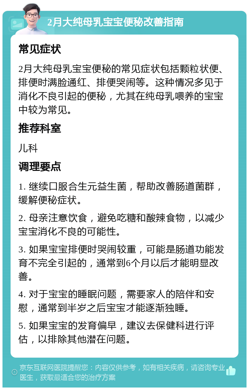 2月大纯母乳宝宝便秘改善指南 常见症状 2月大纯母乳宝宝便秘的常见症状包括颗粒状便、排便时满脸通红、排便哭闹等。这种情况多见于消化不良引起的便秘，尤其在纯母乳喂养的宝宝中较为常见。 推荐科室 儿科 调理要点 1. 继续口服合生元益生菌，帮助改善肠道菌群，缓解便秘症状。 2. 母亲注意饮食，避免吃糖和酸辣食物，以减少宝宝消化不良的可能性。 3. 如果宝宝排便时哭闹较重，可能是肠道功能发育不完全引起的，通常到6个月以后才能明显改善。 4. 对于宝宝的睡眠问题，需要家人的陪伴和安慰，通常到半岁之后宝宝才能逐渐独睡。 5. 如果宝宝的发育偏早，建议去保健科进行评估，以排除其他潜在问题。