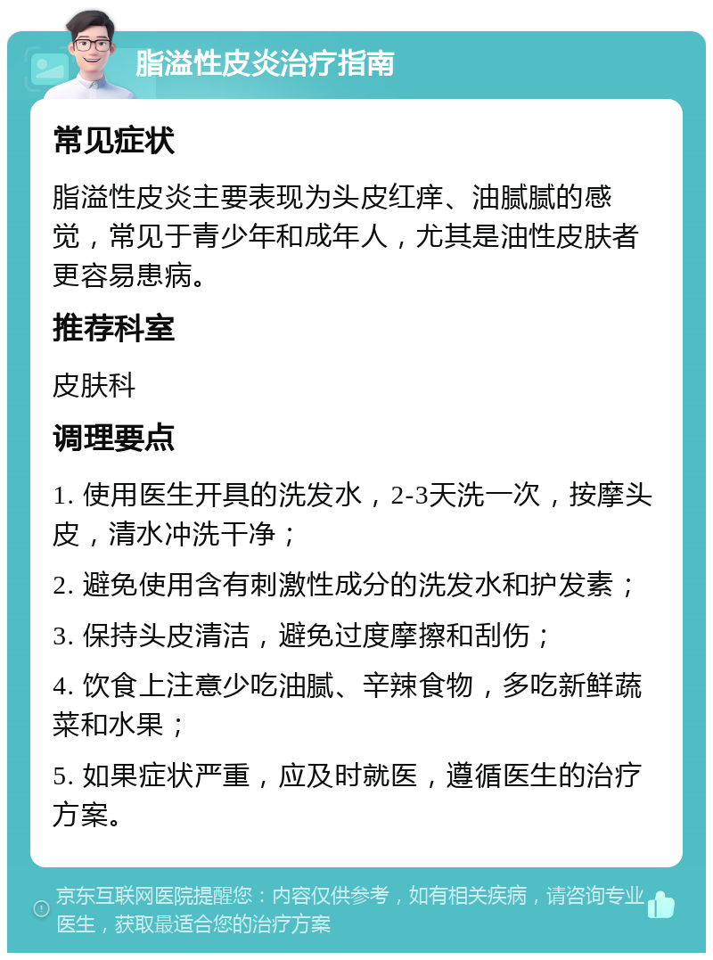 脂溢性皮炎治疗指南 常见症状 脂溢性皮炎主要表现为头皮红痒、油腻腻的感觉，常见于青少年和成年人，尤其是油性皮肤者更容易患病。 推荐科室 皮肤科 调理要点 1. 使用医生开具的洗发水，2-3天洗一次，按摩头皮，清水冲洗干净； 2. 避免使用含有刺激性成分的洗发水和护发素； 3. 保持头皮清洁，避免过度摩擦和刮伤； 4. 饮食上注意少吃油腻、辛辣食物，多吃新鲜蔬菜和水果； 5. 如果症状严重，应及时就医，遵循医生的治疗方案。