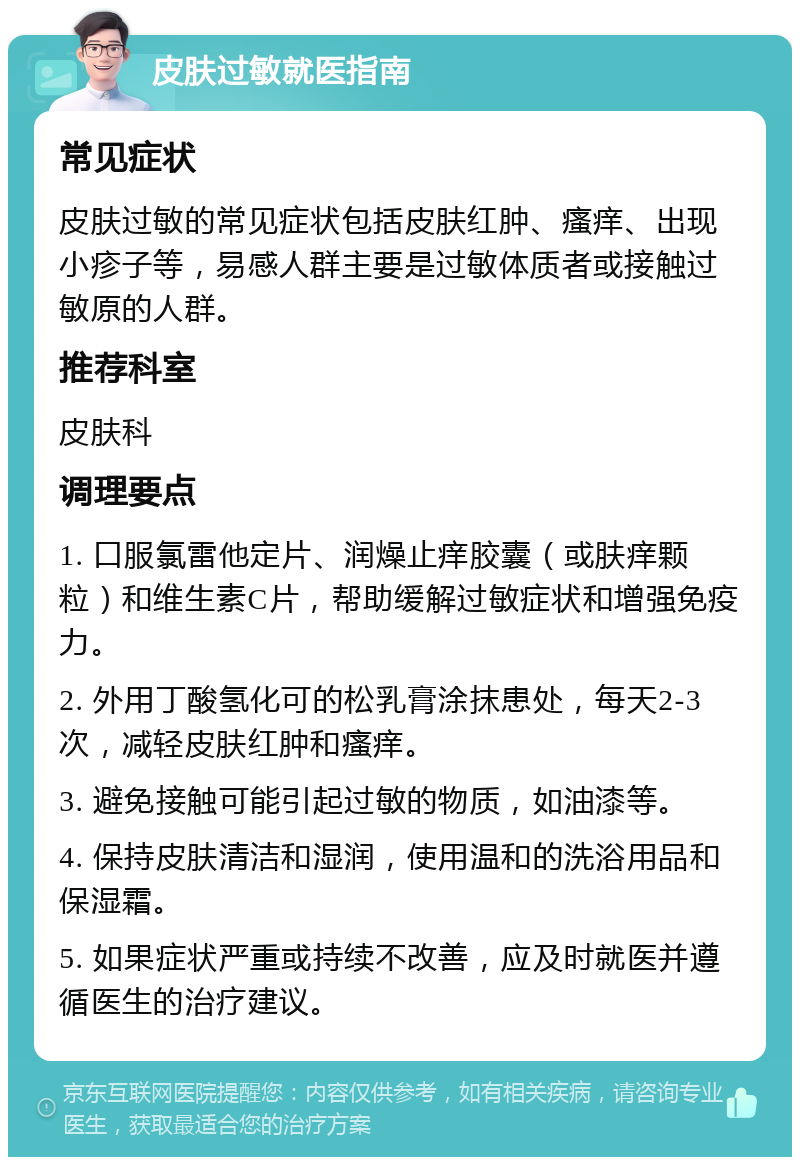 皮肤过敏就医指南 常见症状 皮肤过敏的常见症状包括皮肤红肿、瘙痒、出现小疹子等，易感人群主要是过敏体质者或接触过敏原的人群。 推荐科室 皮肤科 调理要点 1. 口服氯雷他定片、润燥止痒胶囊（或肤痒颗粒）和维生素C片，帮助缓解过敏症状和增强免疫力。 2. 外用丁酸氢化可的松乳膏涂抹患处，每天2-3次，减轻皮肤红肿和瘙痒。 3. 避免接触可能引起过敏的物质，如油漆等。 4. 保持皮肤清洁和湿润，使用温和的洗浴用品和保湿霜。 5. 如果症状严重或持续不改善，应及时就医并遵循医生的治疗建议。