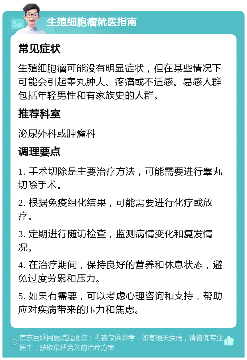 生殖细胞瘤就医指南 常见症状 生殖细胞瘤可能没有明显症状，但在某些情况下可能会引起睾丸肿大、疼痛或不适感。易感人群包括年轻男性和有家族史的人群。 推荐科室 泌尿外科或肿瘤科 调理要点 1. 手术切除是主要治疗方法，可能需要进行睾丸切除手术。 2. 根据免疫组化结果，可能需要进行化疗或放疗。 3. 定期进行随访检查，监测病情变化和复发情况。 4. 在治疗期间，保持良好的营养和休息状态，避免过度劳累和压力。 5. 如果有需要，可以考虑心理咨询和支持，帮助应对疾病带来的压力和焦虑。