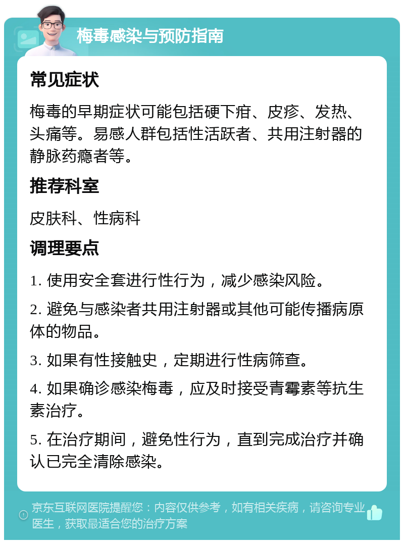 梅毒感染与预防指南 常见症状 梅毒的早期症状可能包括硬下疳、皮疹、发热、头痛等。易感人群包括性活跃者、共用注射器的静脉药瘾者等。 推荐科室 皮肤科、性病科 调理要点 1. 使用安全套进行性行为，减少感染风险。 2. 避免与感染者共用注射器或其他可能传播病原体的物品。 3. 如果有性接触史，定期进行性病筛查。 4. 如果确诊感染梅毒，应及时接受青霉素等抗生素治疗。 5. 在治疗期间，避免性行为，直到完成治疗并确认已完全清除感染。