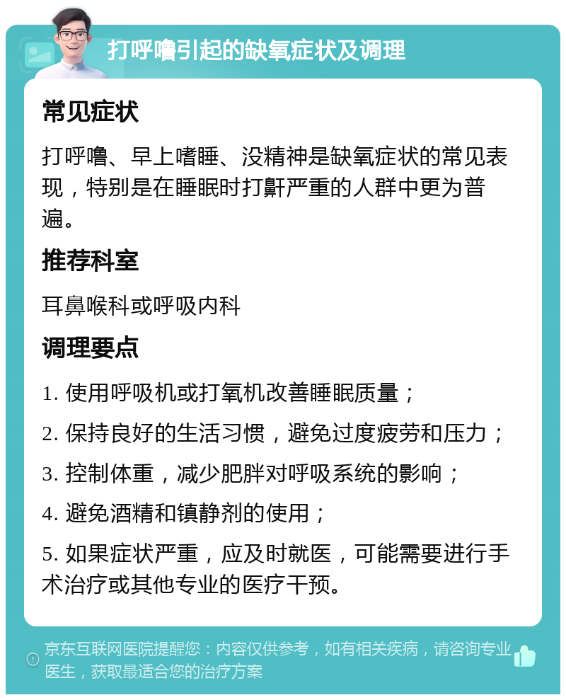 打呼噜引起的缺氧症状及调理 常见症状 打呼噜、早上嗜睡、没精神是缺氧症状的常见表现，特别是在睡眠时打鼾严重的人群中更为普遍。 推荐科室 耳鼻喉科或呼吸内科 调理要点 1. 使用呼吸机或打氧机改善睡眠质量； 2. 保持良好的生活习惯，避免过度疲劳和压力； 3. 控制体重，减少肥胖对呼吸系统的影响； 4. 避免酒精和镇静剂的使用； 5. 如果症状严重，应及时就医，可能需要进行手术治疗或其他专业的医疗干预。