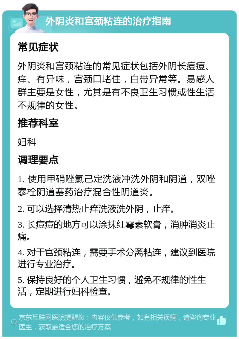 外阴炎和宫颈粘连的治疗指南 常见症状 外阴炎和宫颈粘连的常见症状包括外阴长痘痘、痒、有异味，宫颈口堵住，白带异常等。易感人群主要是女性，尤其是有不良卫生习惯或性生活不规律的女性。 推荐科室 妇科 调理要点 1. 使用甲硝唑氯己定洗液冲洗外阴和阴道，双唑泰栓阴道塞药治疗混合性阴道炎。 2. 可以选择清热止痒洗液洗外阴，止痒。 3. 长痘痘的地方可以涂抹红霉素软膏，消肿消炎止痛。 4. 对于宫颈粘连，需要手术分离粘连，建议到医院进行专业治疗。 5. 保持良好的个人卫生习惯，避免不规律的性生活，定期进行妇科检查。