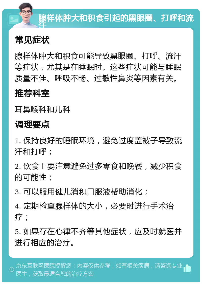 腺样体肿大和积食引起的黑眼圈、打呼和流汗 常见症状 腺样体肿大和积食可能导致黑眼圈、打呼、流汗等症状，尤其是在睡眠时。这些症状可能与睡眠质量不佳、呼吸不畅、过敏性鼻炎等因素有关。 推荐科室 耳鼻喉科和儿科 调理要点 1. 保持良好的睡眠环境，避免过度盖被子导致流汗和打呼； 2. 饮食上要注意避免过多零食和晚餐，减少积食的可能性； 3. 可以服用健儿消积口服液帮助消化； 4. 定期检查腺样体的大小，必要时进行手术治疗； 5. 如果存在心律不齐等其他症状，应及时就医并进行相应的治疗。