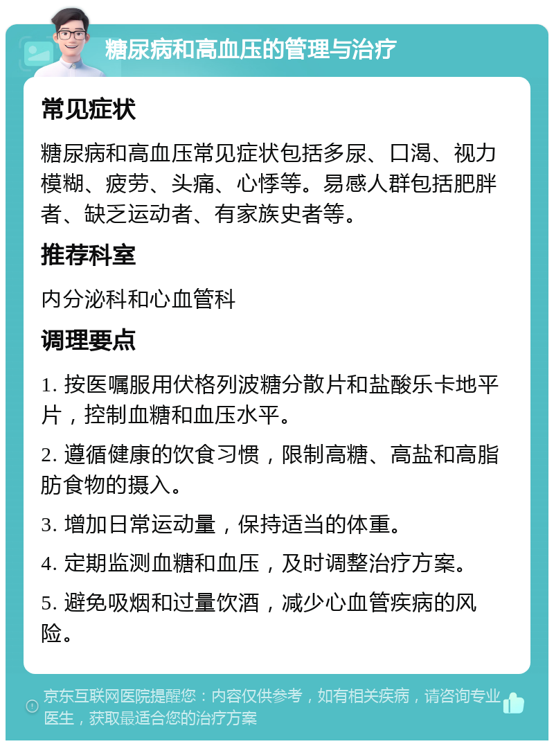 糖尿病和高血压的管理与治疗 常见症状 糖尿病和高血压常见症状包括多尿、口渴、视力模糊、疲劳、头痛、心悸等。易感人群包括肥胖者、缺乏运动者、有家族史者等。 推荐科室 内分泌科和心血管科 调理要点 1. 按医嘱服用伏格列波糖分散片和盐酸乐卡地平片，控制血糖和血压水平。 2. 遵循健康的饮食习惯，限制高糖、高盐和高脂肪食物的摄入。 3. 增加日常运动量，保持适当的体重。 4. 定期监测血糖和血压，及时调整治疗方案。 5. 避免吸烟和过量饮酒，减少心血管疾病的风险。