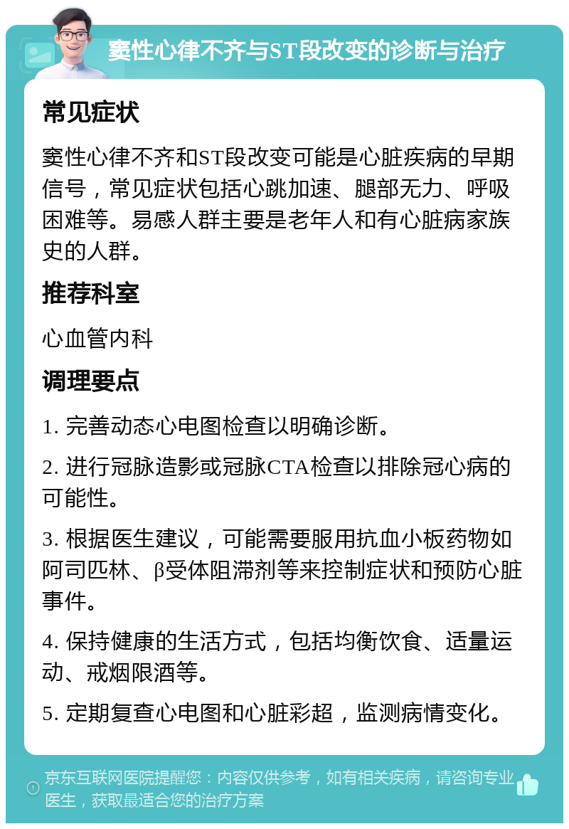 窦性心律不齐与ST段改变的诊断与治疗 常见症状 窦性心律不齐和ST段改变可能是心脏疾病的早期信号，常见症状包括心跳加速、腿部无力、呼吸困难等。易感人群主要是老年人和有心脏病家族史的人群。 推荐科室 心血管内科 调理要点 1. 完善动态心电图检查以明确诊断。 2. 进行冠脉造影或冠脉CTA检查以排除冠心病的可能性。 3. 根据医生建议，可能需要服用抗血小板药物如阿司匹林、β受体阻滞剂等来控制症状和预防心脏事件。 4. 保持健康的生活方式，包括均衡饮食、适量运动、戒烟限酒等。 5. 定期复查心电图和心脏彩超，监测病情变化。