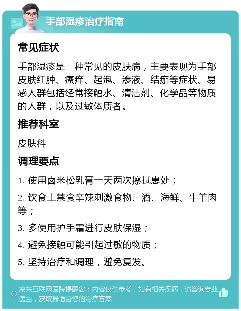 手部湿疹治疗指南 常见症状 手部湿疹是一种常见的皮肤病，主要表现为手部皮肤红肿、瘙痒、起泡、渗液、结痂等症状。易感人群包括经常接触水、清洁剂、化学品等物质的人群，以及过敏体质者。 推荐科室 皮肤科 调理要点 1. 使用卤米松乳膏一天两次擦拭患处； 2. 饮食上禁食辛辣刺激食物、酒、海鲜、牛羊肉等； 3. 多使用护手霜进行皮肤保湿； 4. 避免接触可能引起过敏的物质； 5. 坚持治疗和调理，避免复发。