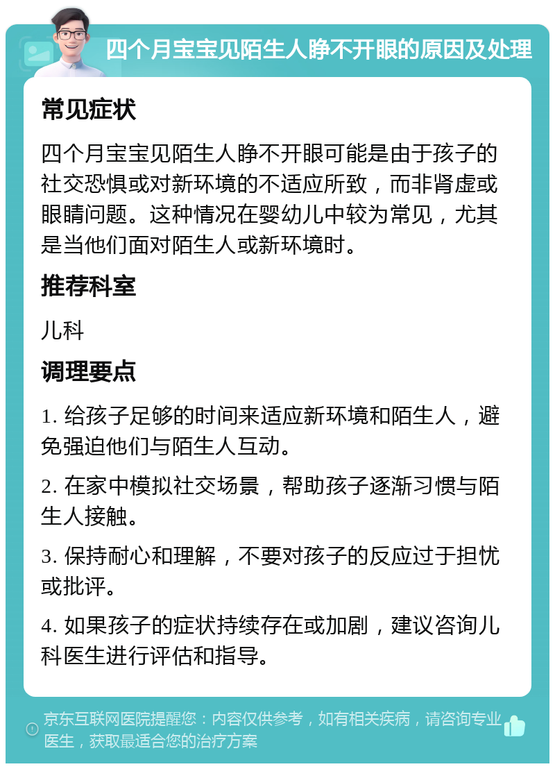 四个月宝宝见陌生人睁不开眼的原因及处理 常见症状 四个月宝宝见陌生人睁不开眼可能是由于孩子的社交恐惧或对新环境的不适应所致，而非肾虚或眼睛问题。这种情况在婴幼儿中较为常见，尤其是当他们面对陌生人或新环境时。 推荐科室 儿科 调理要点 1. 给孩子足够的时间来适应新环境和陌生人，避免强迫他们与陌生人互动。 2. 在家中模拟社交场景，帮助孩子逐渐习惯与陌生人接触。 3. 保持耐心和理解，不要对孩子的反应过于担忧或批评。 4. 如果孩子的症状持续存在或加剧，建议咨询儿科医生进行评估和指导。