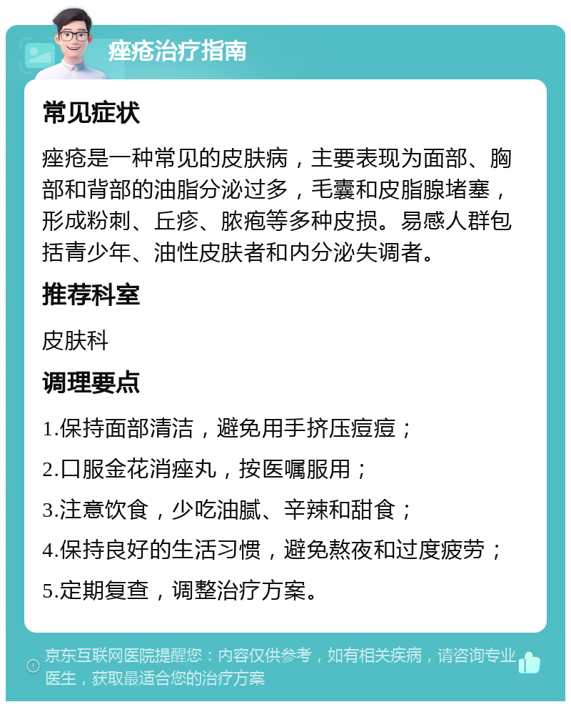 痤疮治疗指南 常见症状 痤疮是一种常见的皮肤病，主要表现为面部、胸部和背部的油脂分泌过多，毛囊和皮脂腺堵塞，形成粉刺、丘疹、脓疱等多种皮损。易感人群包括青少年、油性皮肤者和内分泌失调者。 推荐科室 皮肤科 调理要点 1.保持面部清洁，避免用手挤压痘痘； 2.口服金花消痤丸，按医嘱服用； 3.注意饮食，少吃油腻、辛辣和甜食； 4.保持良好的生活习惯，避免熬夜和过度疲劳； 5.定期复查，调整治疗方案。