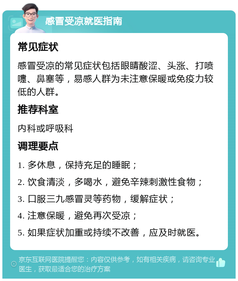 感冒受凉就医指南 常见症状 感冒受凉的常见症状包括眼睛酸涩、头涨、打喷嚏、鼻塞等，易感人群为未注意保暖或免疫力较低的人群。 推荐科室 内科或呼吸科 调理要点 1. 多休息，保持充足的睡眠； 2. 饮食清淡，多喝水，避免辛辣刺激性食物； 3. 口服三九感冒灵等药物，缓解症状； 4. 注意保暖，避免再次受凉； 5. 如果症状加重或持续不改善，应及时就医。