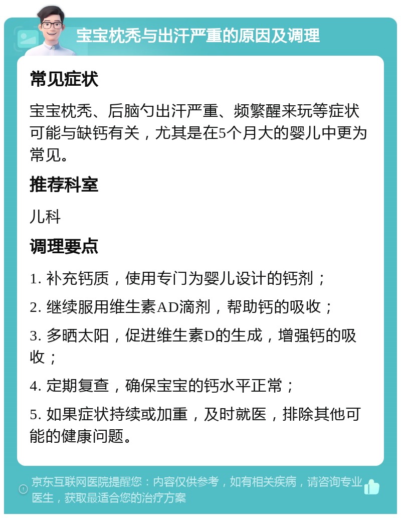 宝宝枕秃与出汗严重的原因及调理 常见症状 宝宝枕秃、后脑勺出汗严重、频繁醒来玩等症状可能与缺钙有关，尤其是在5个月大的婴儿中更为常见。 推荐科室 儿科 调理要点 1. 补充钙质，使用专门为婴儿设计的钙剂； 2. 继续服用维生素AD滴剂，帮助钙的吸收； 3. 多晒太阳，促进维生素D的生成，增强钙的吸收； 4. 定期复查，确保宝宝的钙水平正常； 5. 如果症状持续或加重，及时就医，排除其他可能的健康问题。