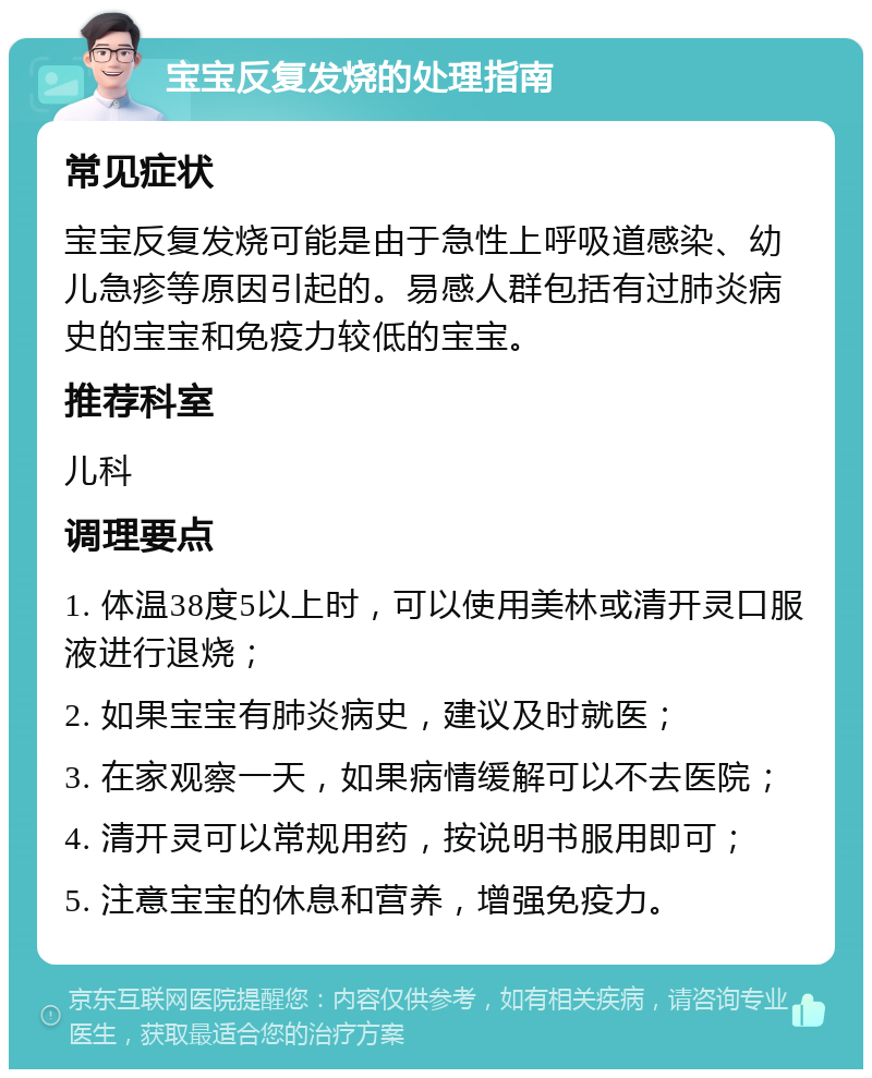 宝宝反复发烧的处理指南 常见症状 宝宝反复发烧可能是由于急性上呼吸道感染、幼儿急疹等原因引起的。易感人群包括有过肺炎病史的宝宝和免疫力较低的宝宝。 推荐科室 儿科 调理要点 1. 体温38度5以上时，可以使用美林或清开灵口服液进行退烧； 2. 如果宝宝有肺炎病史，建议及时就医； 3. 在家观察一天，如果病情缓解可以不去医院； 4. 清开灵可以常规用药，按说明书服用即可； 5. 注意宝宝的休息和营养，增强免疫力。