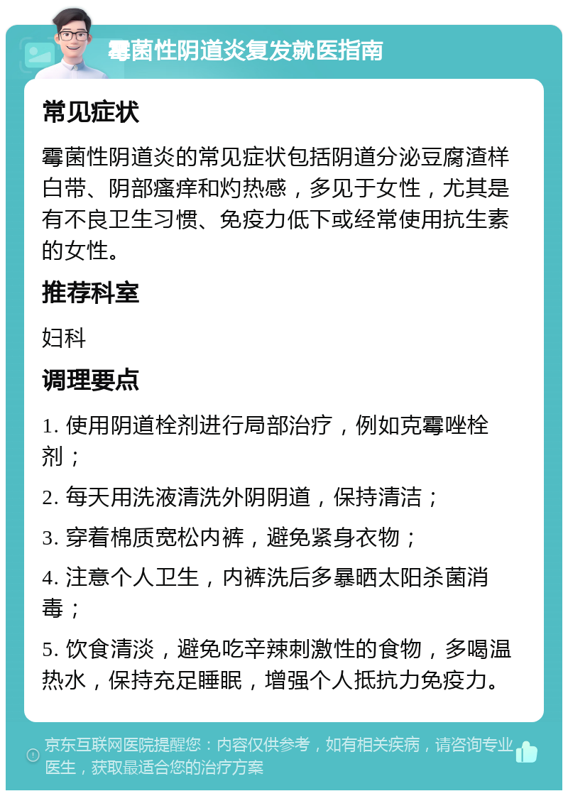 霉菌性阴道炎复发就医指南 常见症状 霉菌性阴道炎的常见症状包括阴道分泌豆腐渣样白带、阴部瘙痒和灼热感，多见于女性，尤其是有不良卫生习惯、免疫力低下或经常使用抗生素的女性。 推荐科室 妇科 调理要点 1. 使用阴道栓剂进行局部治疗，例如克霉唑栓剂； 2. 每天用洗液清洗外阴阴道，保持清洁； 3. 穿着棉质宽松内裤，避免紧身衣物； 4. 注意个人卫生，内裤洗后多暴晒太阳杀菌消毒； 5. 饮食清淡，避免吃辛辣刺激性的食物，多喝温热水，保持充足睡眠，增强个人抵抗力免疫力。