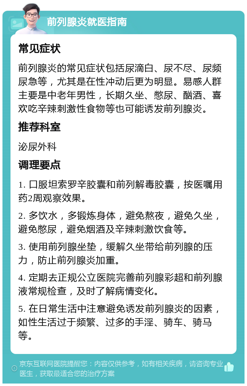 前列腺炎就医指南 常见症状 前列腺炎的常见症状包括尿滴白、尿不尽、尿频尿急等，尤其是在性冲动后更为明显。易感人群主要是中老年男性，长期久坐、憋尿、酗酒、喜欢吃辛辣刺激性食物等也可能诱发前列腺炎。 推荐科室 泌尿外科 调理要点 1. 口服坦索罗辛胶囊和前列解毒胶囊，按医嘱用药2周观察效果。 2. 多饮水，多锻炼身体，避免熬夜，避免久坐，避免憋尿，避免烟酒及辛辣刺激饮食等。 3. 使用前列腺坐垫，缓解久坐带给前列腺的压力，防止前列腺炎加重。 4. 定期去正规公立医院完善前列腺彩超和前列腺液常规检查，及时了解病情变化。 5. 在日常生活中注意避免诱发前列腺炎的因素，如性生活过于频繁、过多的手淫、骑车、骑马等。