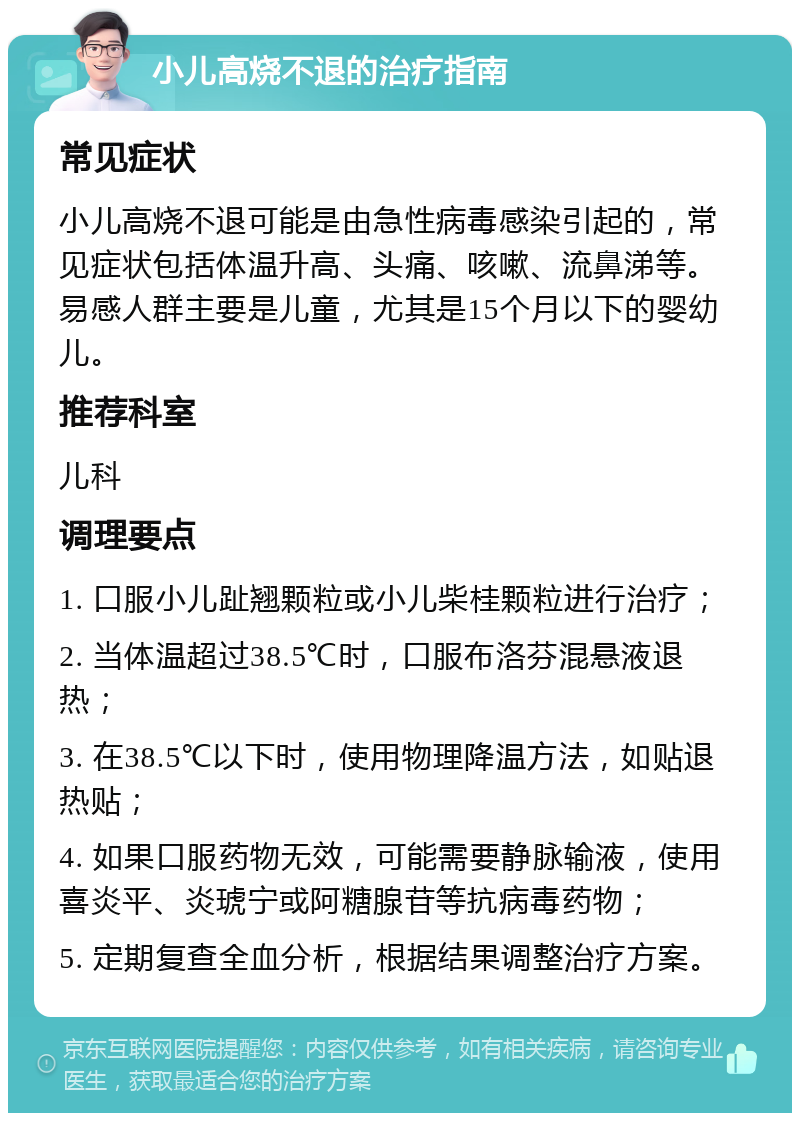 小儿高烧不退的治疗指南 常见症状 小儿高烧不退可能是由急性病毒感染引起的，常见症状包括体温升高、头痛、咳嗽、流鼻涕等。易感人群主要是儿童，尤其是15个月以下的婴幼儿。 推荐科室 儿科 调理要点 1. 口服小儿趾翘颗粒或小儿柴桂颗粒进行治疗； 2. 当体温超过38.5℃时，口服布洛芬混悬液退热； 3. 在38.5℃以下时，使用物理降温方法，如贴退热贴； 4. 如果口服药物无效，可能需要静脉输液，使用喜炎平、炎琥宁或阿糖腺苷等抗病毒药物； 5. 定期复查全血分析，根据结果调整治疗方案。