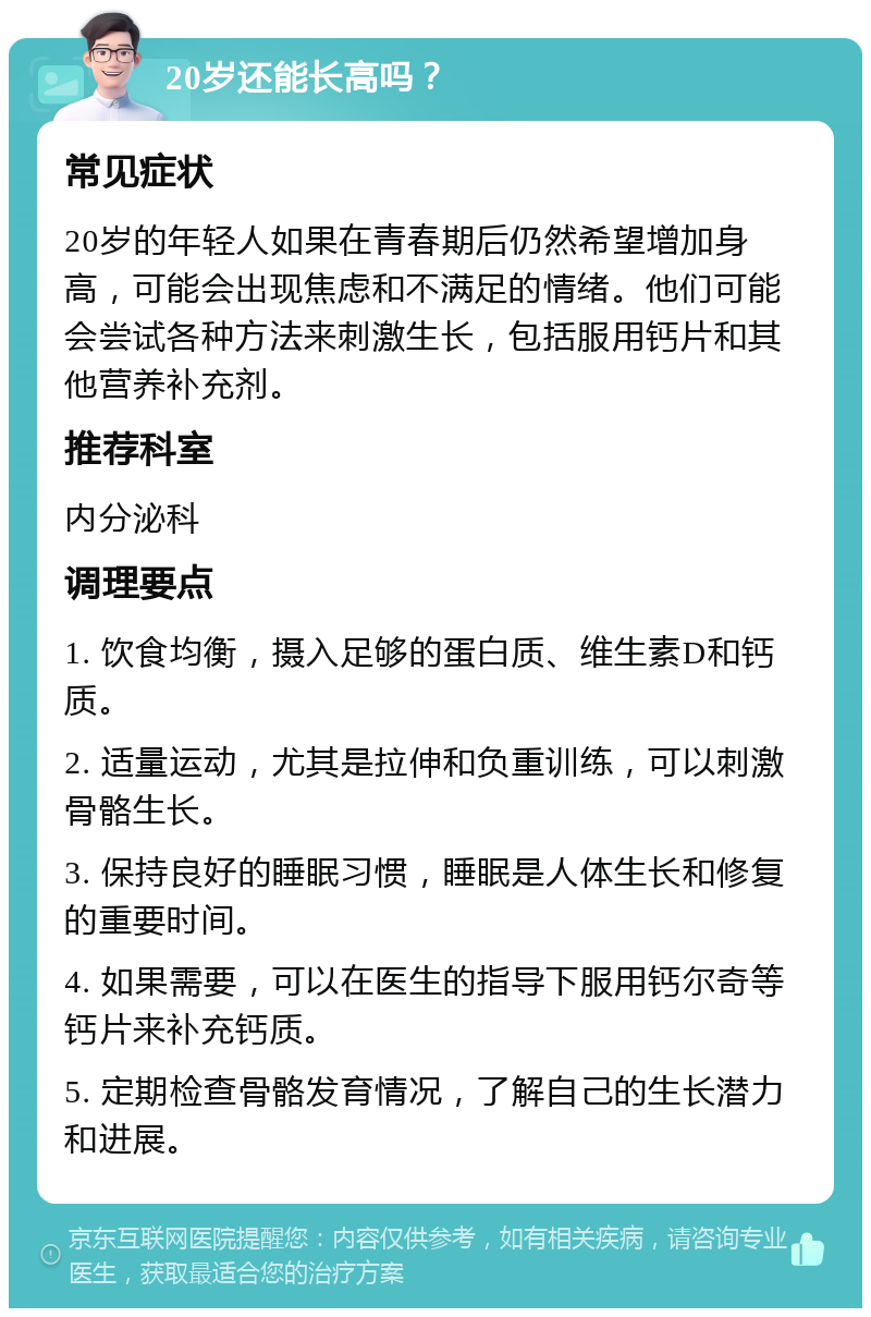 20岁还能长高吗？ 常见症状 20岁的年轻人如果在青春期后仍然希望增加身高，可能会出现焦虑和不满足的情绪。他们可能会尝试各种方法来刺激生长，包括服用钙片和其他营养补充剂。 推荐科室 内分泌科 调理要点 1. 饮食均衡，摄入足够的蛋白质、维生素D和钙质。 2. 适量运动，尤其是拉伸和负重训练，可以刺激骨骼生长。 3. 保持良好的睡眠习惯，睡眠是人体生长和修复的重要时间。 4. 如果需要，可以在医生的指导下服用钙尔奇等钙片来补充钙质。 5. 定期检查骨骼发育情况，了解自己的生长潜力和进展。