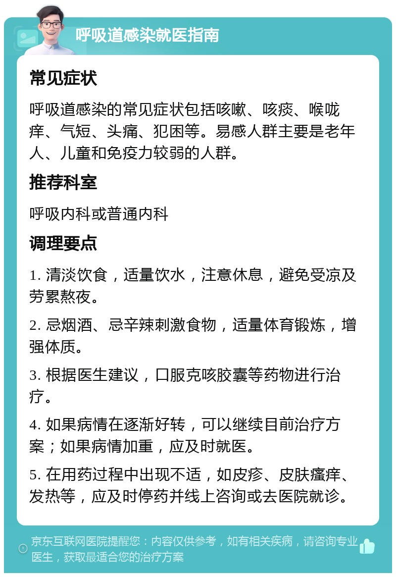 呼吸道感染就医指南 常见症状 呼吸道感染的常见症状包括咳嗽、咳痰、喉咙痒、气短、头痛、犯困等。易感人群主要是老年人、儿童和免疫力较弱的人群。 推荐科室 呼吸内科或普通内科 调理要点 1. 清淡饮食，适量饮水，注意休息，避免受凉及劳累熬夜。 2. 忌烟酒、忌辛辣刺激食物，适量体育锻炼，增强体质。 3. 根据医生建议，口服克咳胶囊等药物进行治疗。 4. 如果病情在逐渐好转，可以继续目前治疗方案；如果病情加重，应及时就医。 5. 在用药过程中出现不适，如皮疹、皮肤瘙痒、发热等，应及时停药并线上咨询或去医院就诊。