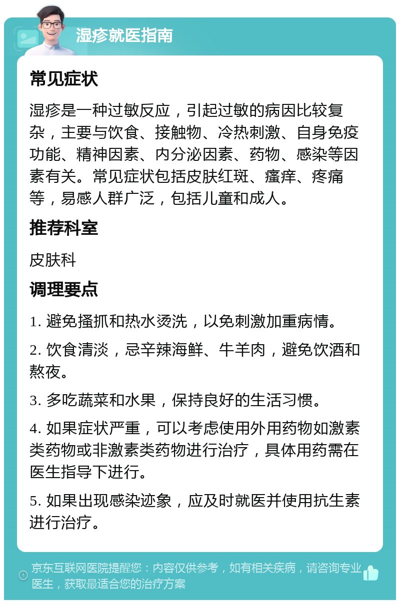 湿疹就医指南 常见症状 湿疹是一种过敏反应，引起过敏的病因比较复杂，主要与饮食、接触物、冷热刺激、自身免疫功能、精神因素、内分泌因素、药物、感染等因素有关。常见症状包括皮肤红斑、瘙痒、疼痛等，易感人群广泛，包括儿童和成人。 推荐科室 皮肤科 调理要点 1. 避免搔抓和热水烫洗，以免刺激加重病情。 2. 饮食清淡，忌辛辣海鲜、牛羊肉，避免饮酒和熬夜。 3. 多吃蔬菜和水果，保持良好的生活习惯。 4. 如果症状严重，可以考虑使用外用药物如激素类药物或非激素类药物进行治疗，具体用药需在医生指导下进行。 5. 如果出现感染迹象，应及时就医并使用抗生素进行治疗。