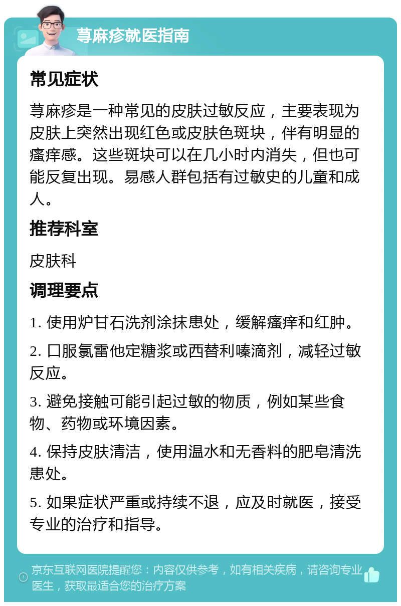 荨麻疹就医指南 常见症状 荨麻疹是一种常见的皮肤过敏反应，主要表现为皮肤上突然出现红色或皮肤色斑块，伴有明显的瘙痒感。这些斑块可以在几小时内消失，但也可能反复出现。易感人群包括有过敏史的儿童和成人。 推荐科室 皮肤科 调理要点 1. 使用炉甘石洗剂涂抹患处，缓解瘙痒和红肿。 2. 口服氯雷他定糖浆或西替利嗪滴剂，减轻过敏反应。 3. 避免接触可能引起过敏的物质，例如某些食物、药物或环境因素。 4. 保持皮肤清洁，使用温水和无香料的肥皂清洗患处。 5. 如果症状严重或持续不退，应及时就医，接受专业的治疗和指导。