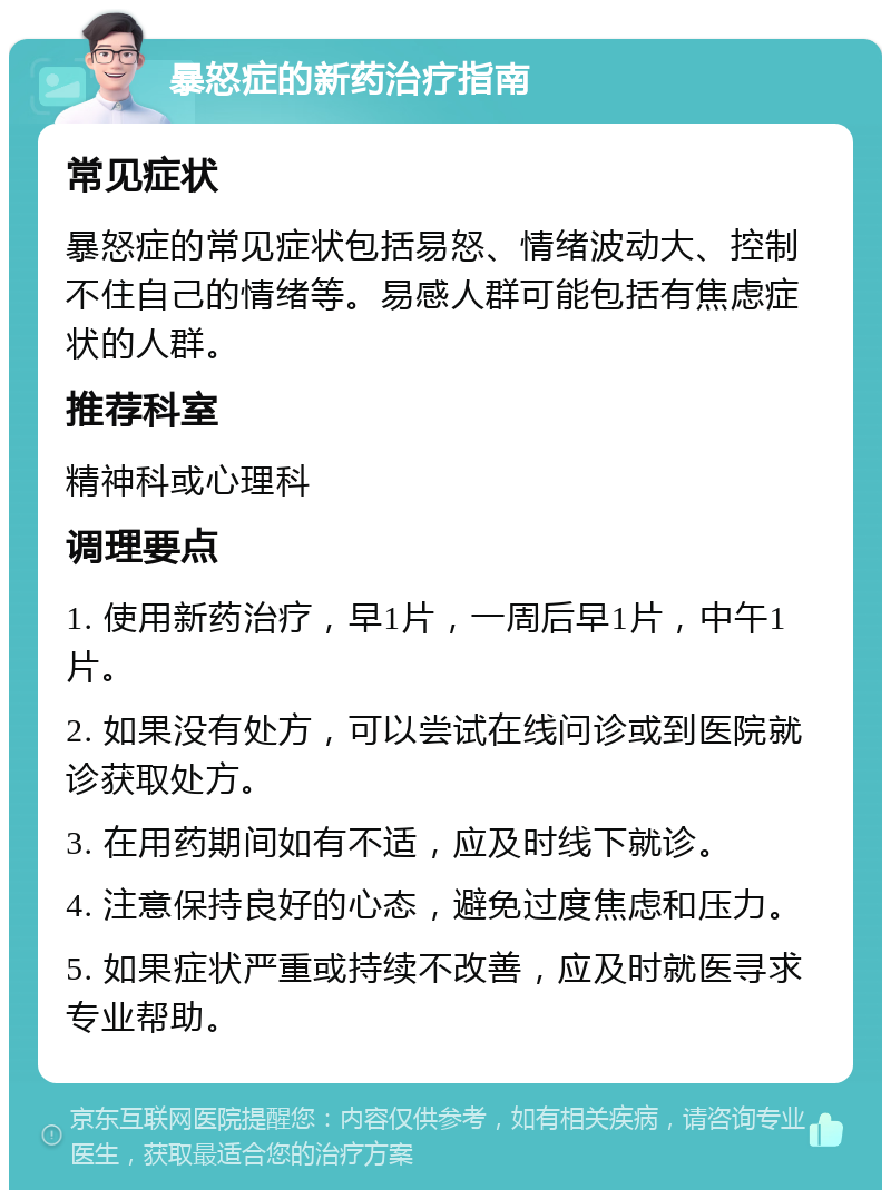 暴怒症的新药治疗指南 常见症状 暴怒症的常见症状包括易怒、情绪波动大、控制不住自己的情绪等。易感人群可能包括有焦虑症状的人群。 推荐科室 精神科或心理科 调理要点 1. 使用新药治疗，早1片，一周后早1片，中午1片。 2. 如果没有处方，可以尝试在线问诊或到医院就诊获取处方。 3. 在用药期间如有不适，应及时线下就诊。 4. 注意保持良好的心态，避免过度焦虑和压力。 5. 如果症状严重或持续不改善，应及时就医寻求专业帮助。